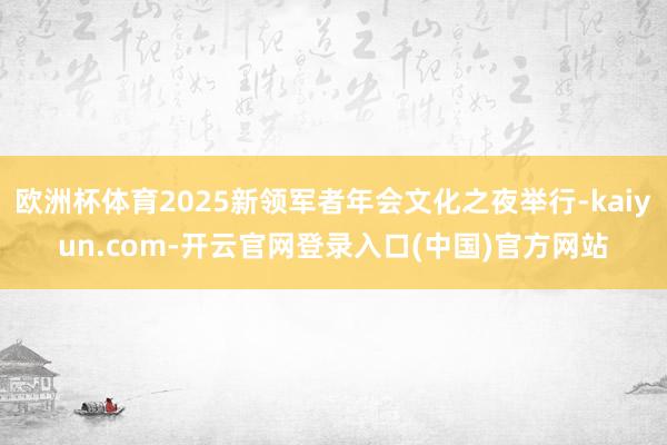 欧洲杯体育2025新领军者年会文化之夜举行-kaiyun.com-开云官网登录入口(中国)官方网站
