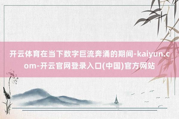 开云体育在当下数字巨流奔涌的期间-kaiyun.com-开云官网登录入口(中国)官方网站