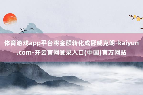 体育游戏app平台将金额转化成挪威克朗-kaiyun.com-开云官网登录入口(中国)官方网站