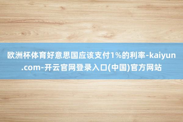 欧洲杯体育好意思国应该支付1%的利率-kaiyun.com-开云官网登录入口(中国)官方网站