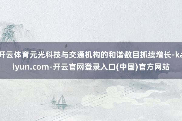 开云体育元光科技与交通机构的和谐数目抓续增长-kaiyun.com-开云官网登录入口(中国)官方网站