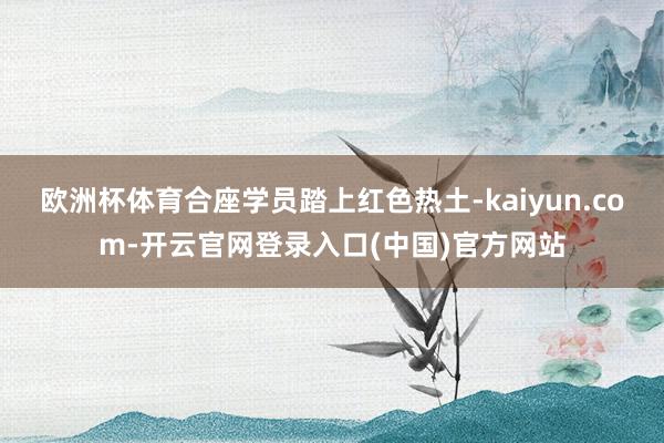 欧洲杯体育合座学员踏上红色热土-kaiyun.com-开云官网登录入口(中国)官方网站