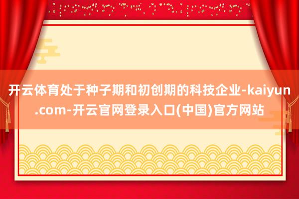 开云体育处于种子期和初创期的科技企业-kaiyun.com-开云官网登录入口(中国)官方网站
