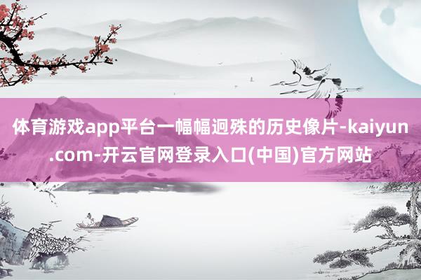体育游戏app平台一幅幅迥殊的历史像片-kaiyun.com-开云官网登录入口(中国)官方网站