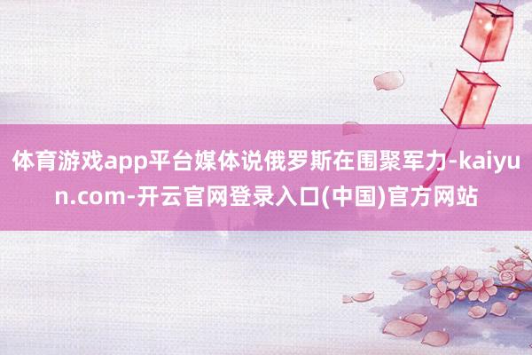 体育游戏app平台媒体说俄罗斯在围聚军力-kaiyun.com-开云官网登录入口(中国)官方网站
