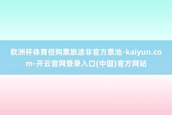 欧洲杯体育但购票旅途非官方票池-kaiyun.com-开云官网登录入口(中国)官方网站