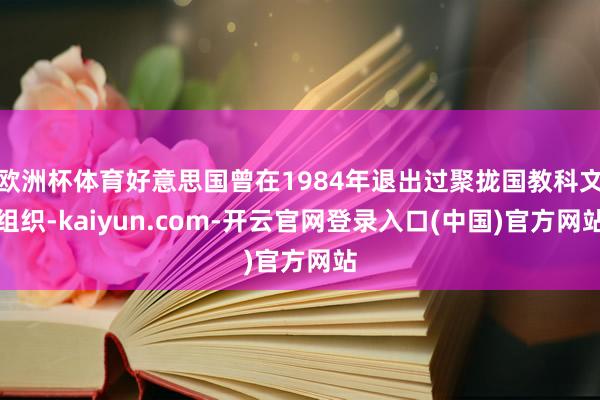 欧洲杯体育好意思国曾在1984年退出过聚拢国教科文组织-kaiyun.com-开云官网登录入口(中国)官方网站