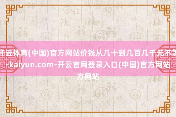 开云体育(中国)官方网站价钱从几十到几百几千元不等-kaiyun.com-开云官网登录入口(中国)官方网站