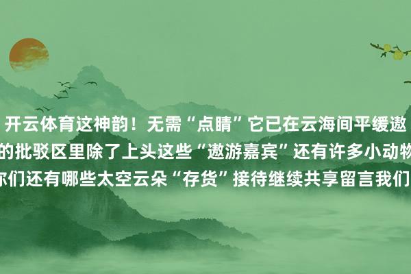 开云体育这神韵!无需“点睛”它已在云海间平缓遨游!☁️☁️☁️但昨天的批驳区里除了上头这些“遨游嘉宾”还有许多小动物你们发现了吗?▼▼▼你们还有哪些太空云朵“存货”接待继续共享留言我们一说念盘问一下除了“动物园”还能玩出什么样子呢?图片开头 皆市晨报推文批驳区好意思编 魏雅蒙校对 珵智剪辑 郭明婧 王天依 一天24个小时小编不是在上班等于在上班的路上怜爱小编的就点点发布于:江苏省-kaiyun.com-开云官网登录入口(中国)官方网站