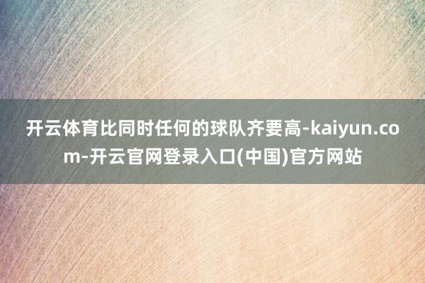 开云体育比同时任何的球队齐要高-kaiyun.com-开云官网登录入口(中国)官方网站