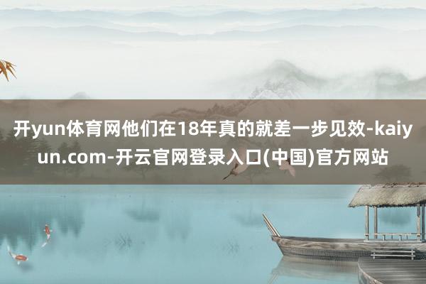 开yun体育网他们在18年真的就差一步见效-kaiyun.com-开云官网登录入口(中国)官方网站