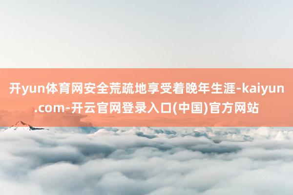 开yun体育网安全荒疏地享受着晚年生涯-kaiyun.com-开云官网登录入口(中国)官方网站