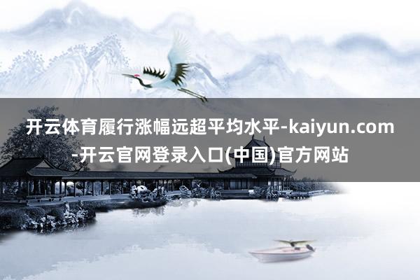 开云体育履行涨幅远超平均水平-kaiyun.com-开云官网登录入口(中国)官方网站