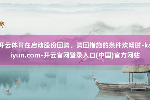 开云体育在启动股份回购、购回措施的条件欢畅时-kaiyun.com-开云官网登录入口(中国)官方网站