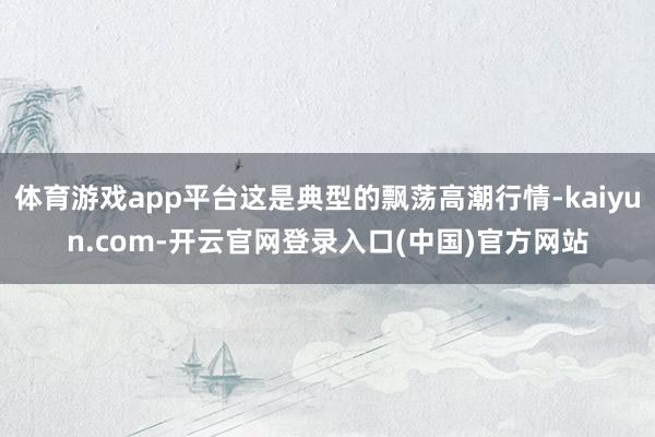 体育游戏app平台这是典型的飘荡高潮行情-kaiyun.com-开云官网登录入口(中国)官方网站