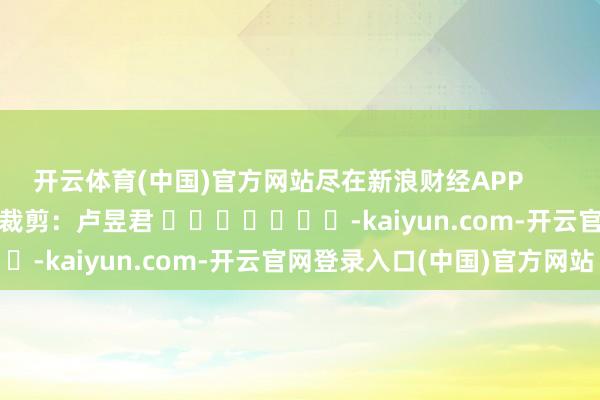 开云体育(中国)官方网站尽在新浪财经APP 包袱裁剪:卢昱君 -kaiyun.com-开云官网登录入口(中国)官方网站