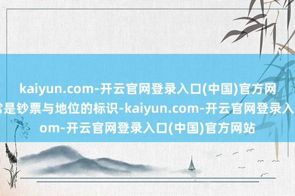 kaiyun.com-开云官网登录入口(中国)官方网站眷属的荣华时常是钞票与地位的标识-kaiyun.com-开云官网登录入口(中国)官方网站