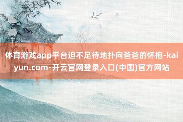 体育游戏app平台迫不足待地扑向爸爸的怀抱-kaiyun.com-开云官网登录入口(中国)官方网站