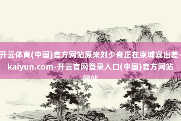 开云体育(中国)官方网站原来刘少奇正在柬埔寨出差-kaiyun.com-开云官网登录入口(中国)官方网站