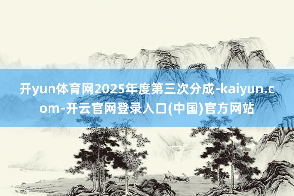 开yun体育网2025年度第三次分成-kaiyun.com-开云官网登录入口(中国)官方网站