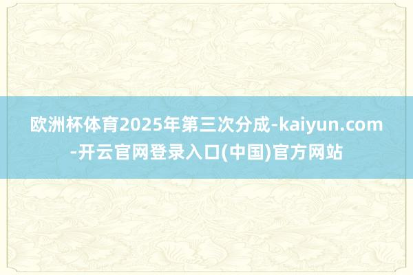欧洲杯体育2025年第三次分成-kaiyun.com-开云官网登录入口(中国)官方网站