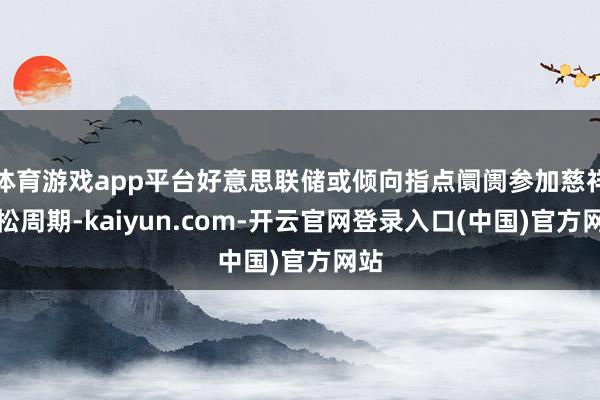 体育游戏app平台好意思联储或倾向指点阛阓参加慈祥宽松周期-kaiyun.com-开云官网登录入口(中国)官方网站