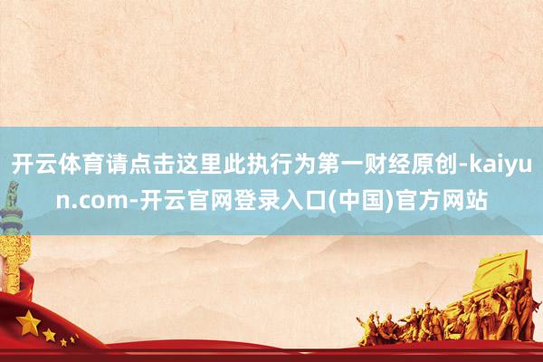 开云体育请点击这里此执行为第一财经原创-kaiyun.com-开云官网登录入口(中国)官方网站