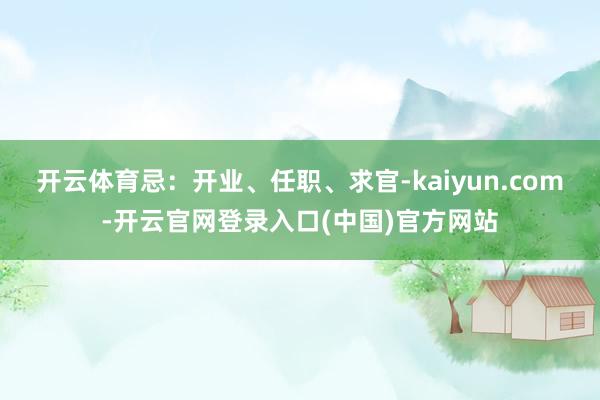 开云体育忌：开业、任职、求官-kaiyun.com-开云官网登录入口(中国)官方网站