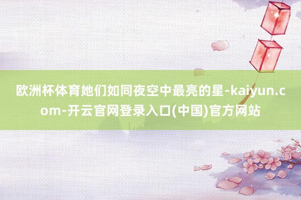 欧洲杯体育她们如同夜空中最亮的星-kaiyun.com-开云官网登录入口(中国)官方网站