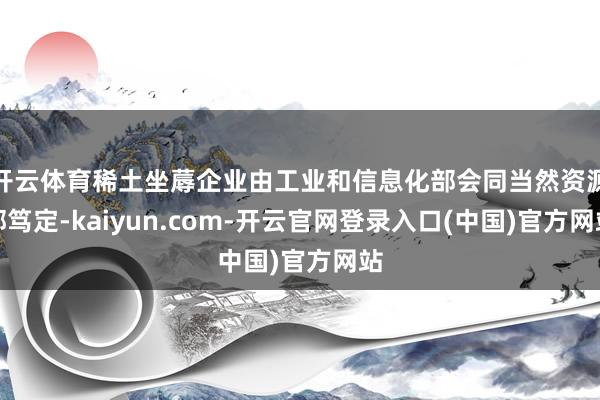 开云体育稀土坐蓐企业由工业和信息化部会同当然资源部笃定-kaiyun.com-开云官网登录入口(中国)官方网站