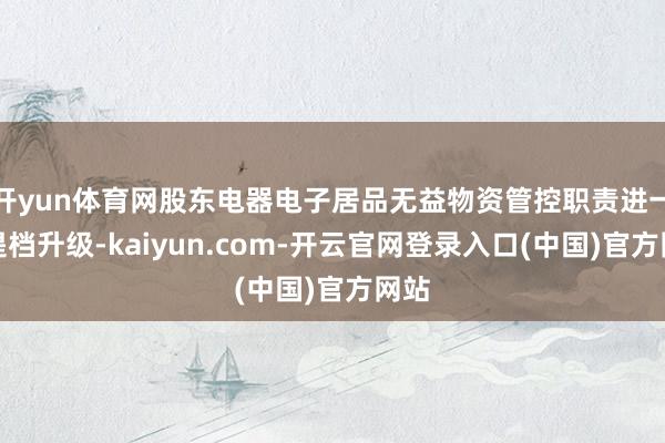 开yun体育网股东电器电子居品无益物资管控职责进一步提档升级-kaiyun.com-开云官网登录入口(中国)官方网站