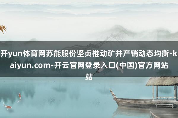 开yun体育网苏能股份坚贞推动矿井产销动态均衡-kaiyun.com-开云官网登录入口(中国)官方网站