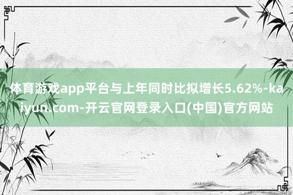 体育游戏app平台与上年同时比拟增长5.62%-kaiyun.com-开云官网登录入口(中国)官方网站