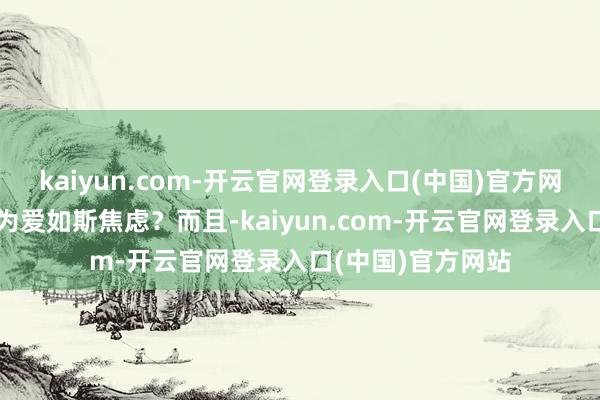 kaiyun.com-开云官网登录入口(中国)官方网站但她为什么认为爱如斯焦虑？而且-kaiyun.com-开云官网登录入口(中国)官方网站