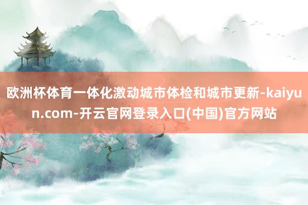 欧洲杯体育一体化激动城市体检和城市更新-kaiyun.com-开云官网登录入口(中国)官方网站
