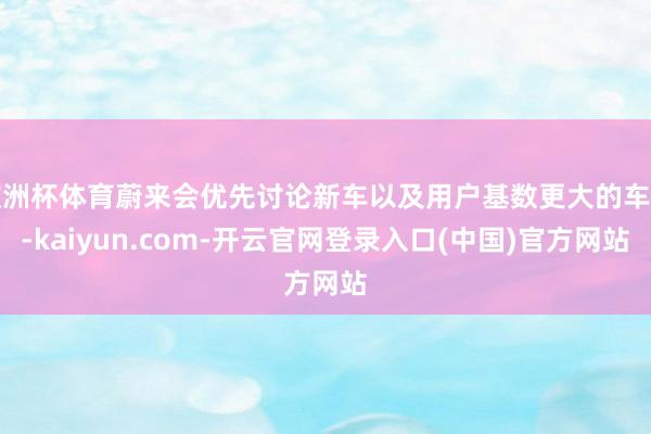 欧洲杯体育蔚来会优先讨论新车以及用户基数更大的车型-kaiyun.com-开云官网登录入口(中国)官方网站