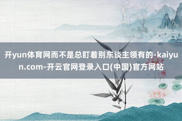 开yun体育网而不是总盯着别东谈主领有的-kaiyun.com-开云官网登录入口(中国)官方网站