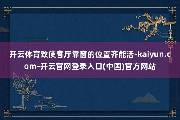 开云体育致使客厅靠窗的位置齐能活-kaiyun.com-开云官网登录入口(中国)官方网站