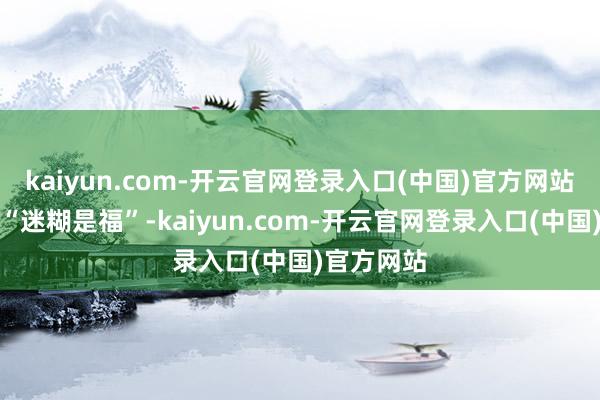 kaiyun.com-开云官网登录入口(中国)官方网站上头写着“迷糊是福”-kaiyun.com-开云官网登录入口(中国)官方网站