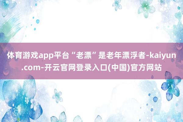 体育游戏app平台“老漂”是老年漂浮者-kaiyun.com-开云官网登录入口(中国)官方网站