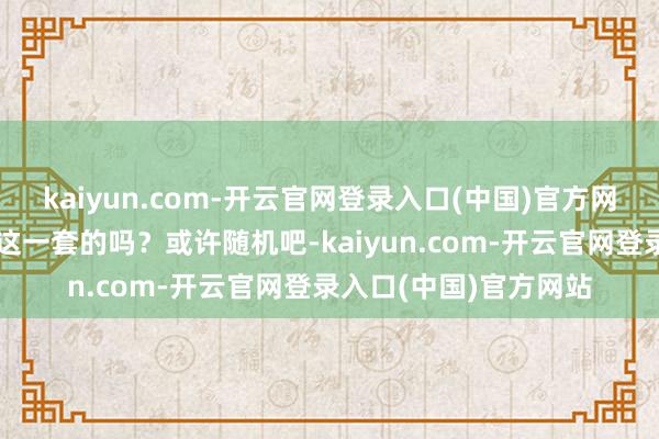 kaiyun.com-开云官网登录入口(中国)官方网站但围不雅大家是吃这一套的吗？或许随机吧-kaiyun.com-开云官网登录入口(中国)官方网站