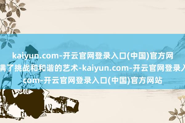 kaiyun.com-开云官网登录入口(中国)官方网站就以为这工程充满了挑战和和谐的艺术-kaiyun.com-开云官网登录入口(中国)官方网站